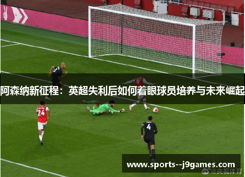 阿森纳新征程：英超失利后如何着眼球员培养与未来崛起