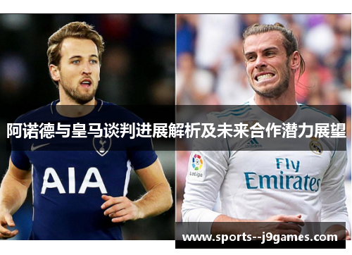 阿诺德与皇马谈判进展解析及未来合作潜力展望