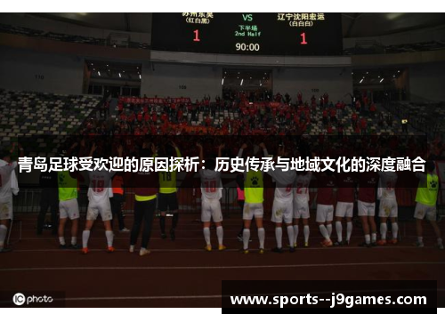 青岛足球受欢迎的原因探析:历史传承与地域文化的深度融合 青岛足球受欢迎的原因探析:历史传承与地域文化的深度融合
