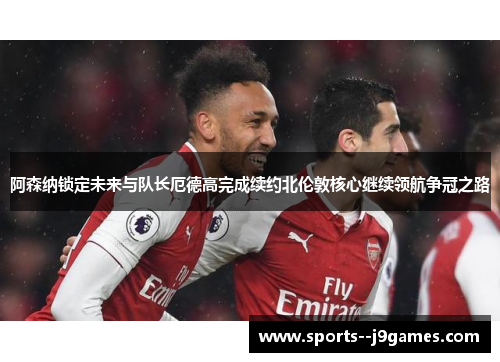 阿森纳锁定未来与队长厄德高完成续约北伦敦核心继续领航争冠之路